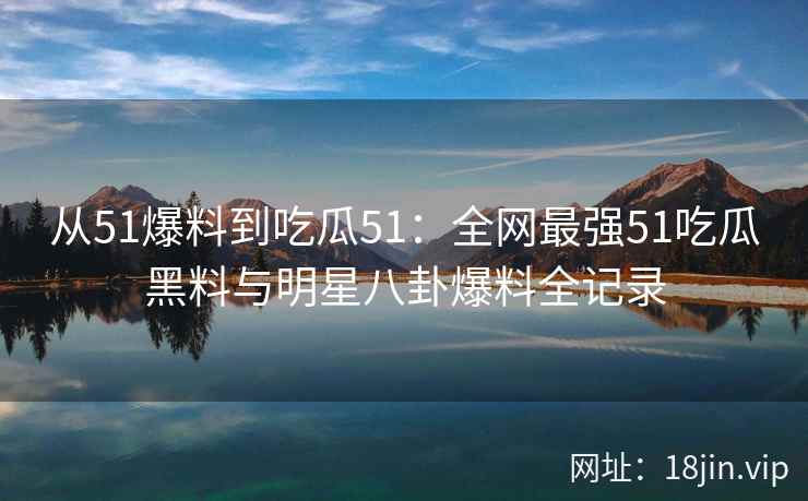 从51爆料到吃瓜51：全网最强51吃瓜黑料与明星八卦爆料全记录