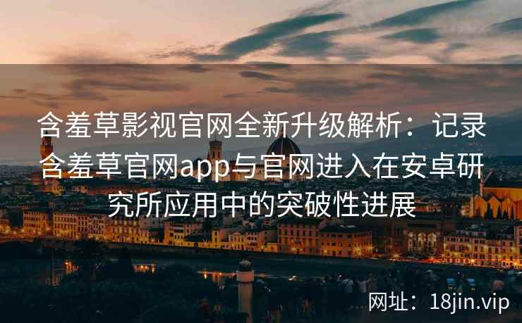 含羞草影视官网全新升级解析：记录含羞草官网app与官网进入在安卓研究所应用中的突破性进展