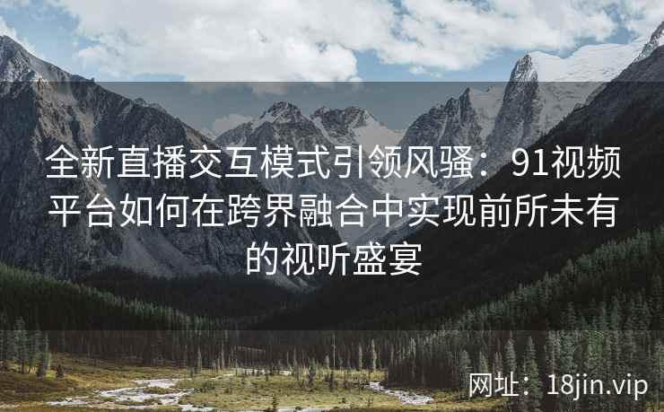 全新直播交互模式引领风骚：91视频平台如何在跨界融合中实现前所未有的视听盛宴