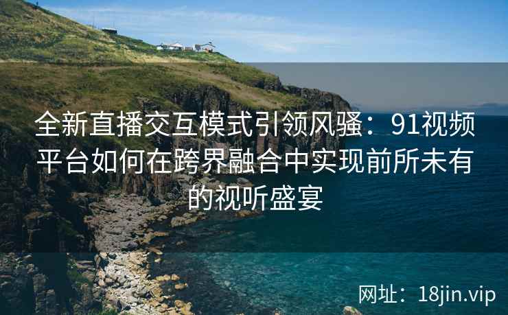 全新直播交互模式引领风骚：91视频平台如何在跨界融合中实现前所未有的视听盛宴