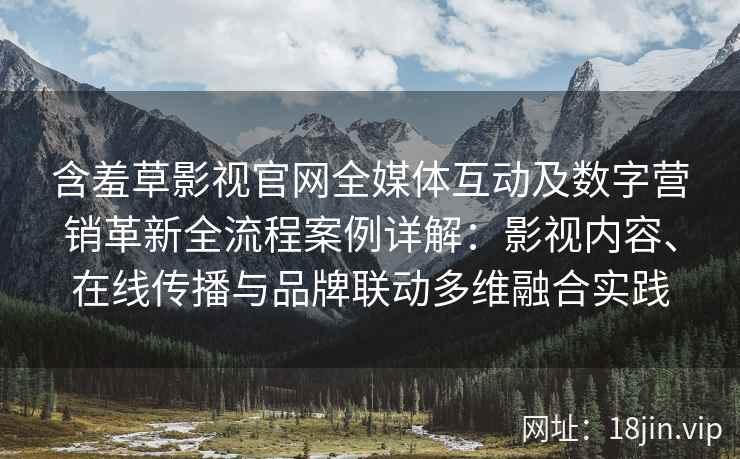 含羞草影视官网全媒体互动及数字营销革新全流程案例详解：影视内容、在线传播与品牌联动多维融合实践