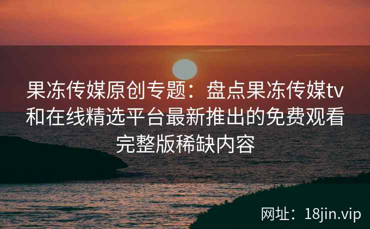 果冻传媒原创专题：盘点果冻传媒tv和在线精选平台最新推出的免费观看完整版稀缺内容