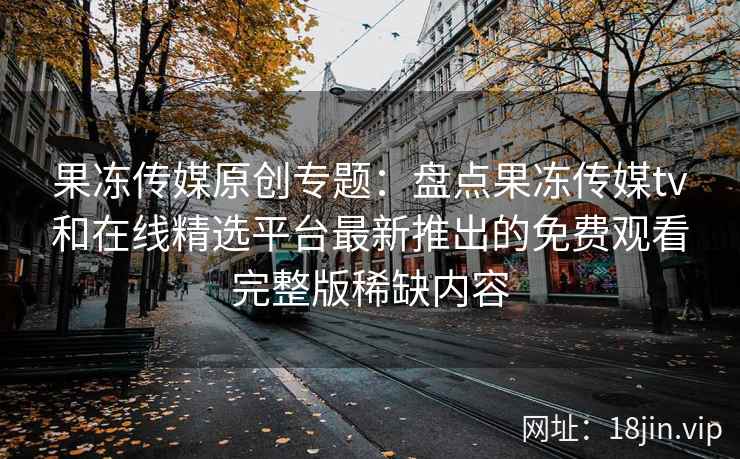 果冻传媒原创专题：盘点果冻传媒tv和在线精选平台最新推出的免费观看完整版稀缺内容