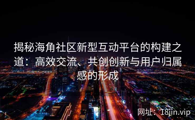 揭秘海角社区新型互动平台的构建之道：高效交流、共创创新与用户归属感的形成