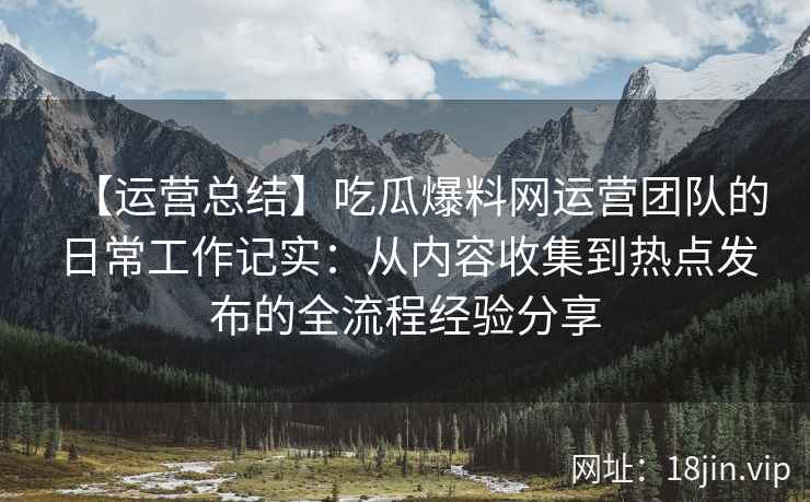 【运营总结】吃瓜爆料网运营团队的日常工作记实：从内容收集到热点发布的全流程经验分享