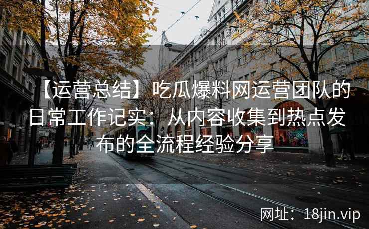 【运营总结】吃瓜爆料网运营团队的日常工作记实：从内容收集到热点发布的全流程经验分享