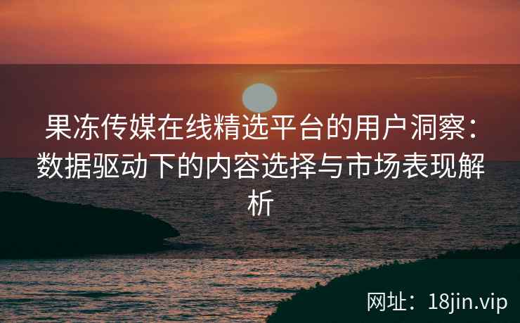 果冻传媒在线精选平台的用户洞察：数据驱动下的内容选择与市场表现解析