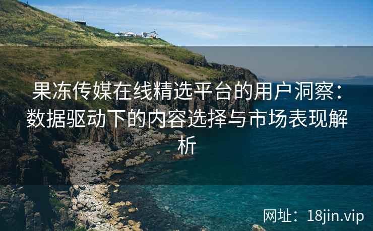 果冻传媒在线精选平台的用户洞察：数据驱动下的内容选择与市场表现解析
