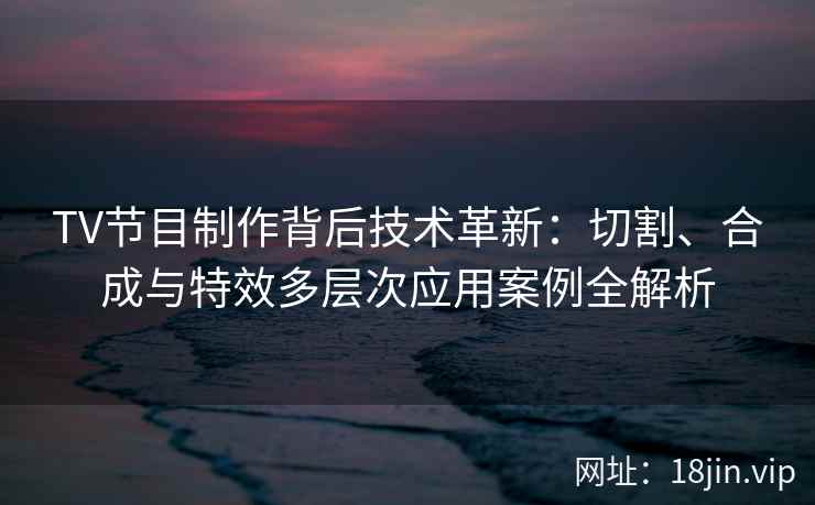 TV节目制作背后技术革新：切割、合成与特效多层次应用案例全解析