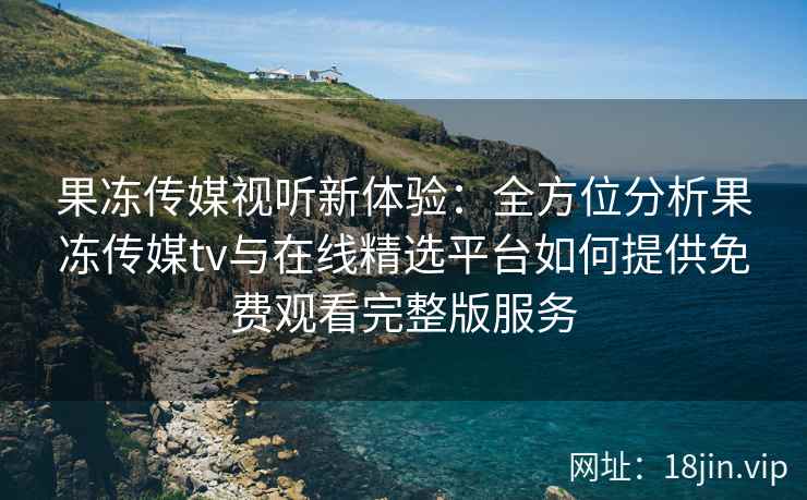 果冻传媒视听新体验：全方位分析果冻传媒tv与在线精选平台如何提供免费观看完整版服务
