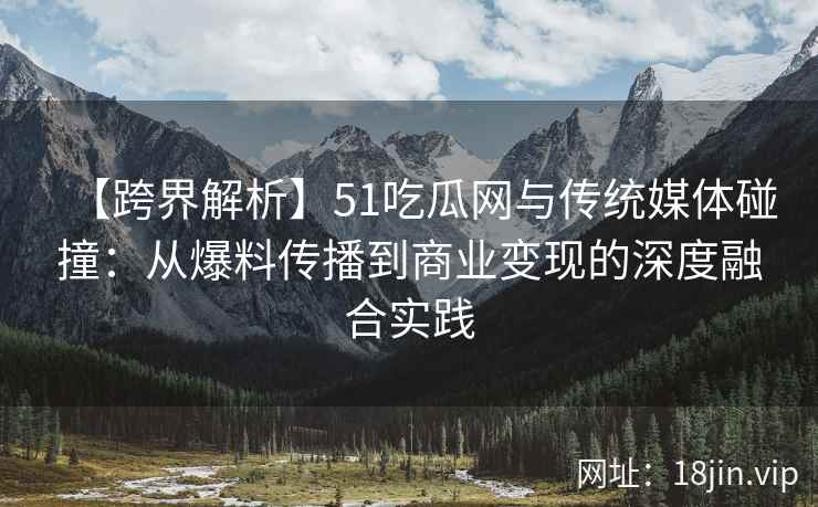 【跨界解析】51吃瓜网与传统媒体碰撞：从爆料传播到商业变现的深度融合实践