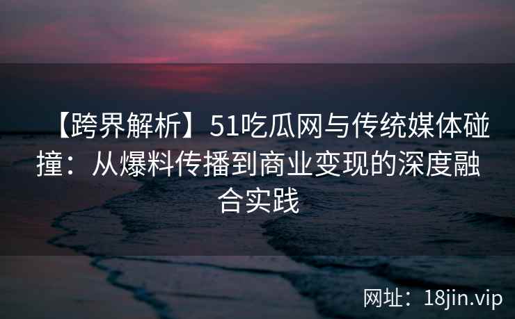 【跨界解析】51吃瓜网与传统媒体碰撞：从爆料传播到商业变现的深度融合实践