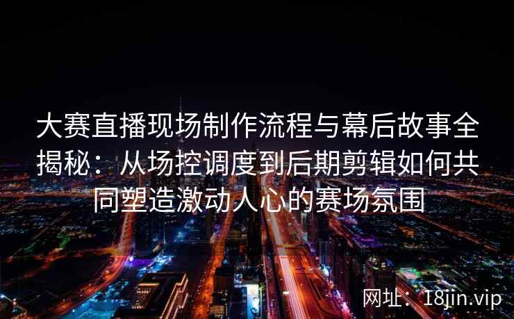 大赛直播现场制作流程与幕后故事全揭秘：从场控调度到后期剪辑如何共同塑造激动人心的赛场氛围