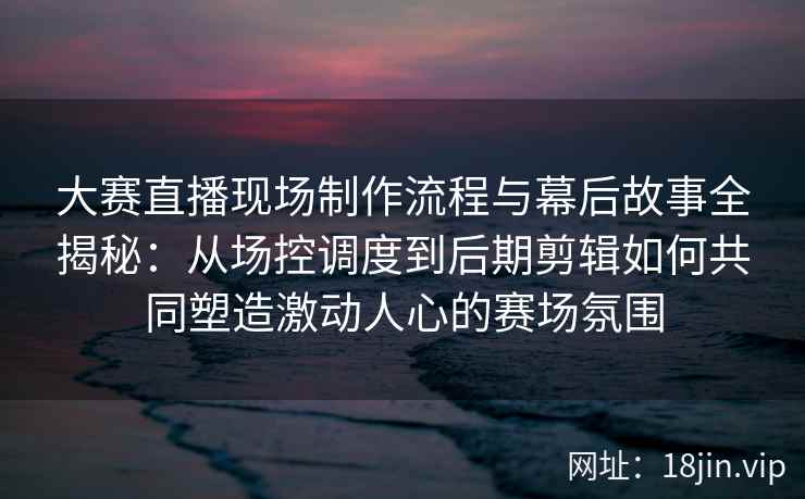 大赛直播现场制作流程与幕后故事全揭秘：从场控调度到后期剪辑如何共同塑造激动人心的赛场氛围