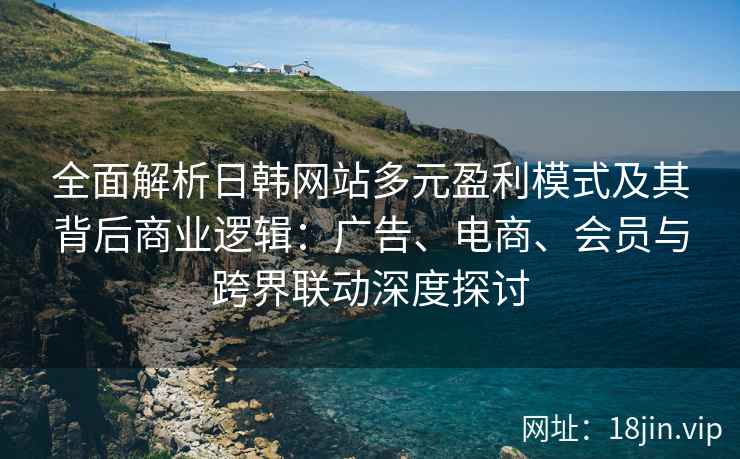 全面解析日韩网站多元盈利模式及其背后商业逻辑：广告、电商、会员与跨界联动深度探讨