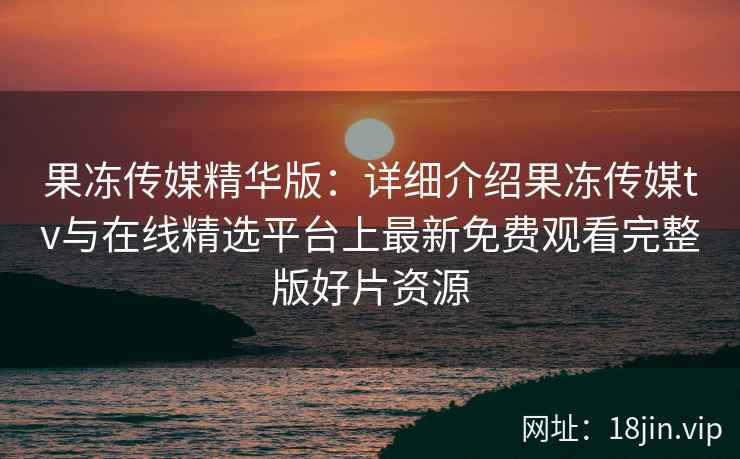 果冻传媒精华版：详细介绍果冻传媒tv与在线精选平台上最新免费观看完整版好片资源