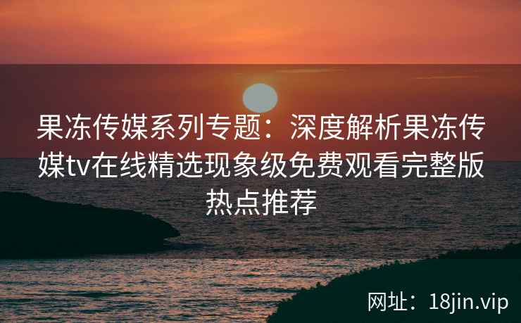果冻传媒系列专题：深度解析果冻传媒tv在线精选现象级免费观看完整版热点推荐