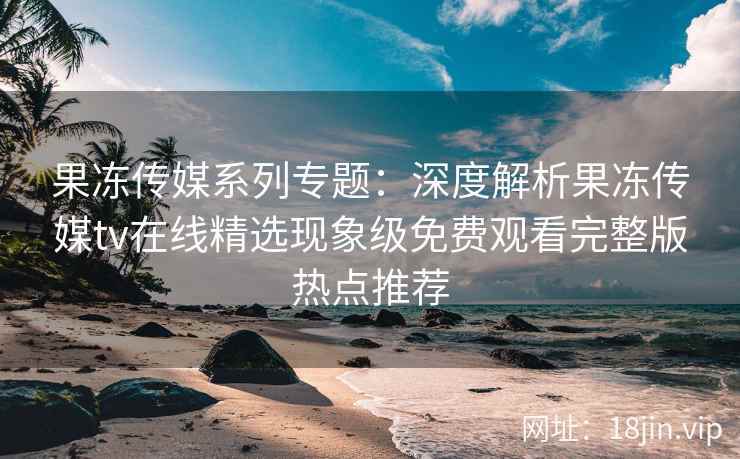 果冻传媒系列专题：深度解析果冻传媒tv在线精选现象级免费观看完整版热点推荐