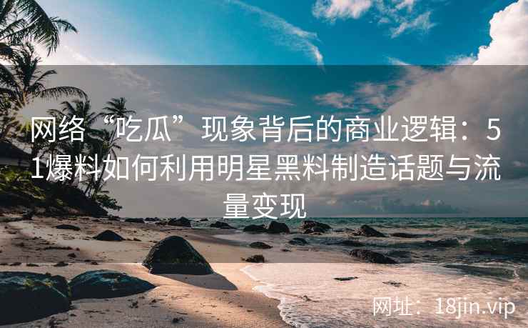 网络“吃瓜”现象背后的商业逻辑：51爆料如何利用明星黑料制造话题与流量变现