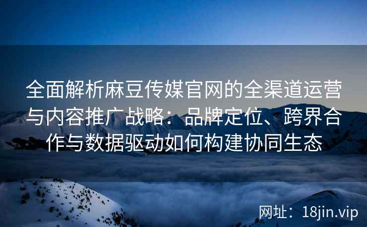 全面解析麻豆传媒官网的全渠道运营与内容推广战略：品牌定位、跨界合作与数据驱动如何构建协同生态