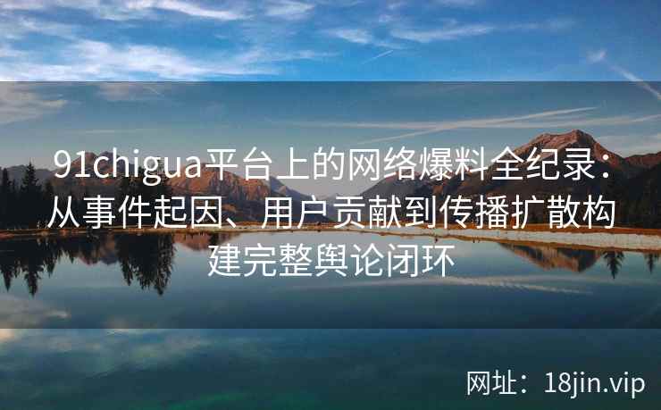 91chigua平台上的网络爆料全纪录：从事件起因、用户贡献到传播扩散构建完整舆论闭环