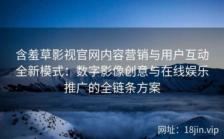 含羞草影视官网内容营销与用户互动全新模式：数字影像创意与在线娱乐推广的全链条方案