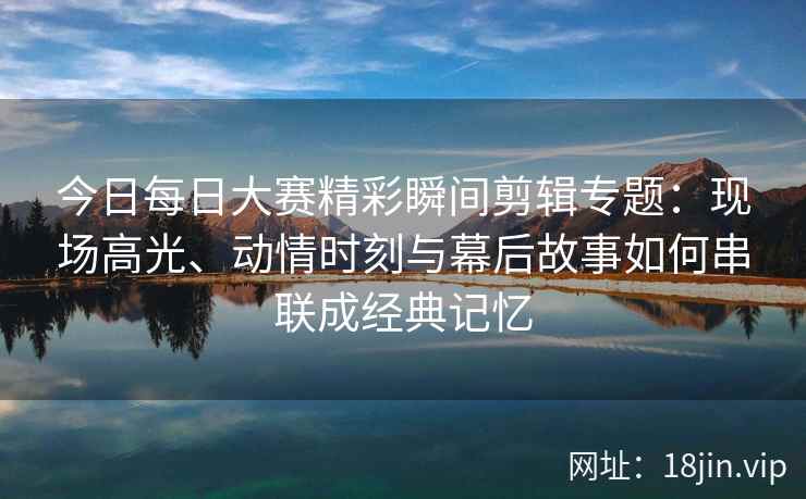 今日每日大赛精彩瞬间剪辑专题：现场高光、动情时刻与幕后故事如何串联成经典记忆