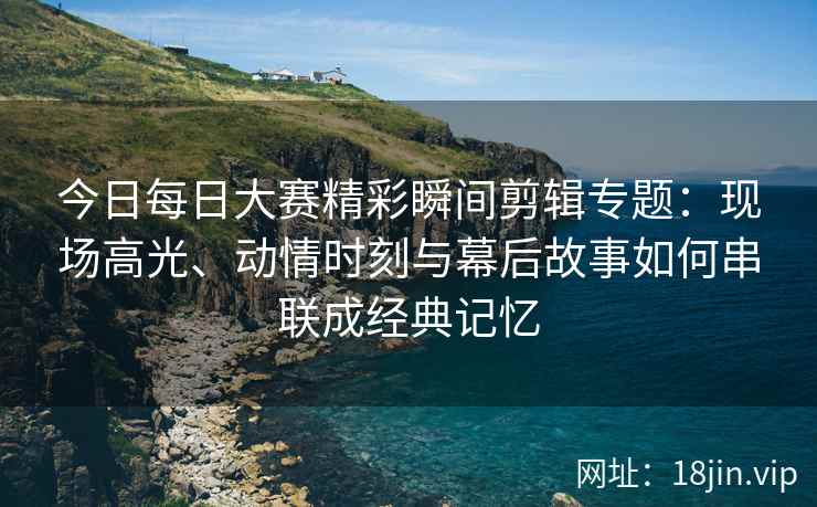 今日每日大赛精彩瞬间剪辑专题：现场高光、动情时刻与幕后故事如何串联成经典记忆