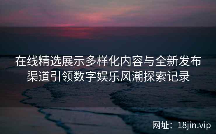 在线精选展示多样化内容与全新发布渠道引领数字娱乐风潮探索记录