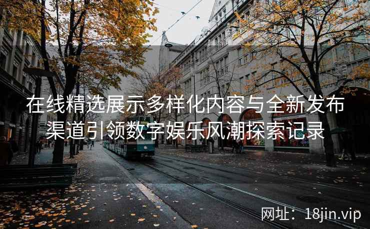 在线精选展示多样化内容与全新发布渠道引领数字娱乐风潮探索记录