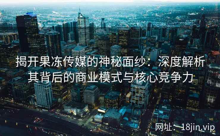 揭开果冻传媒的神秘面纱：深度解析其背后的商业模式与核心竞争力