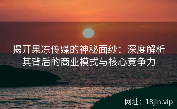 揭开果冻传媒的神秘面纱：深度解析其背后的商业模式与核心竞争力