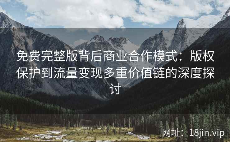 免费完整版背后商业合作模式：版权保护到流量变现多重价值链的深度探讨