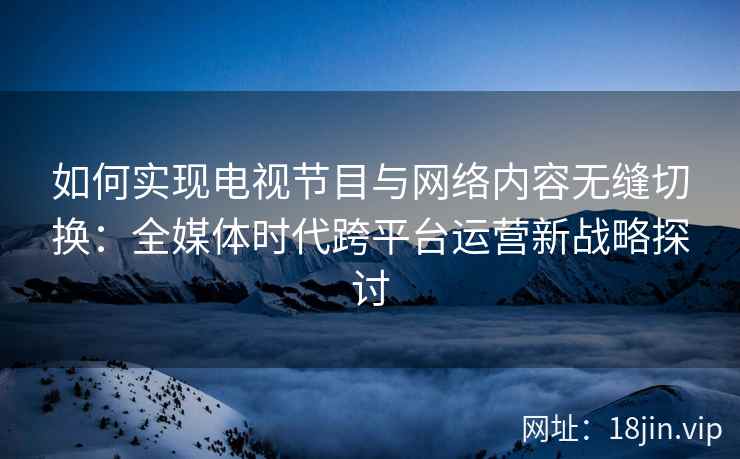 如何实现电视节目与网络内容无缝切换：全媒体时代跨平台运营新战略探讨