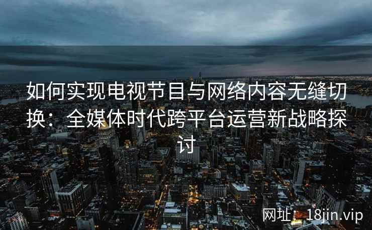 如何实现电视节目与网络内容无缝切换：全媒体时代跨平台运营新战略探讨