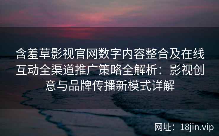 含羞草影视官网数字内容整合及在线互动全渠道推广策略全解析：影视创意与品牌传播新模式详解