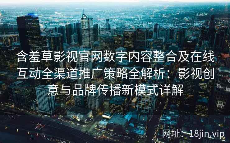 含羞草影视官网数字内容整合及在线互动全渠道推广策略全解析：影视创意与品牌传播新模式详解