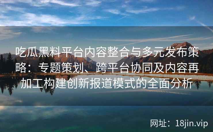 吃瓜黑料平台内容整合与多元发布策略：专题策划、跨平台协同及内容再加工构建创新报道模式的全面分析