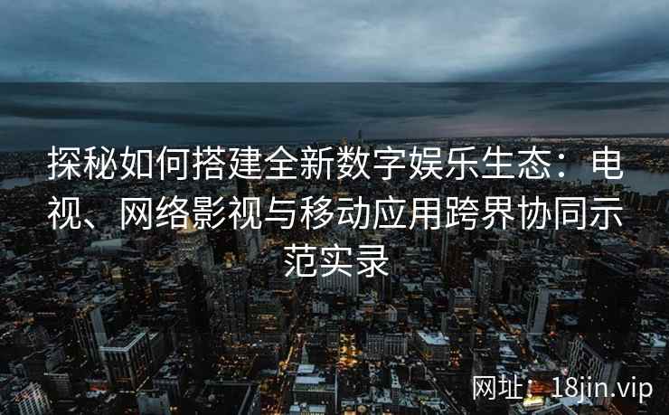 探秘如何搭建全新数字娱乐生态：电视、网络影视与移动应用跨界协同示范实录