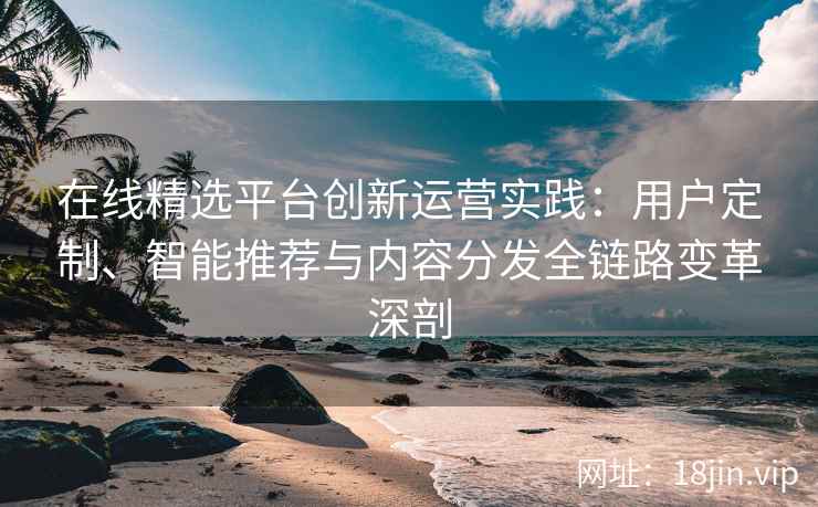 在线精选平台创新运营实践：用户定制、智能推荐与内容分发全链路变革深剖
