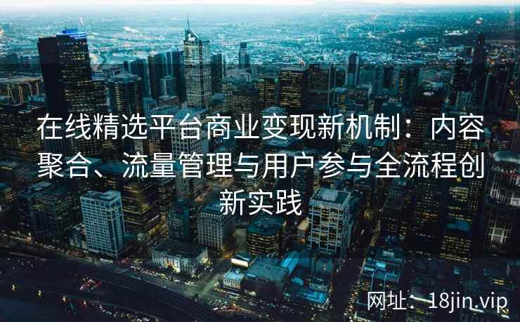 在线精选平台商业变现新机制：内容聚合、流量管理与用户参与全流程创新实践
