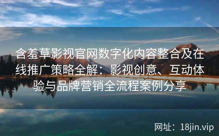 含羞草影视官网数字化内容整合及在线推广策略全解：影视创意、互动体验与品牌营销全流程案例分享